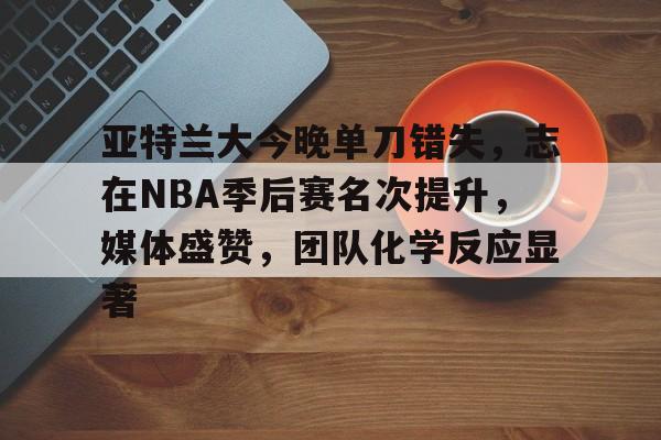 db电竞游戏官网-亚特兰大今晚单刀错失，志在NBA季后赛名次提升，媒体盛赞，团队化学反应显著