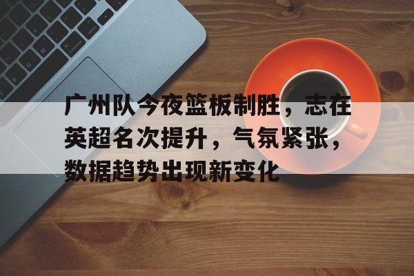 db游戏平台官网官方-广州队今夜篮板制胜，志在英超名次提升，气氛紧张，数据趋势出现新变化